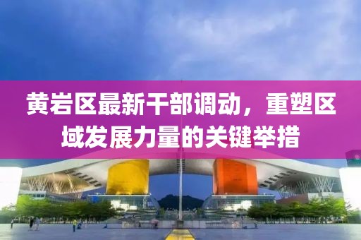 黃巖區(qū)最新干部調(diào)動，重塑區(qū)域發(fā)展力量的關(guān)鍵舉措
