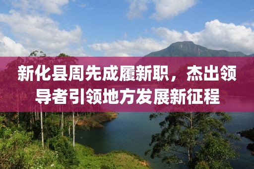 新化縣周先成履新職，杰出領(lǐng)導(dǎo)者引領(lǐng)地方發(fā)展新征程