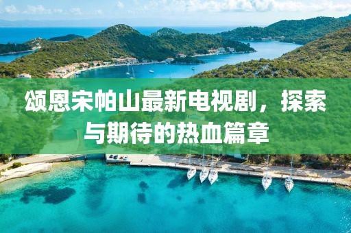 頌恩宋帕山最新電視劇，探索與期待的熱血篇章