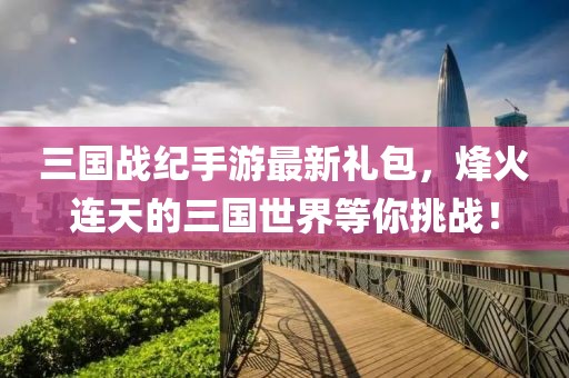 三國(guó)戰(zhàn)紀(jì)手游最新禮包，烽火連天的三國(guó)世界等你挑戰(zhàn)！