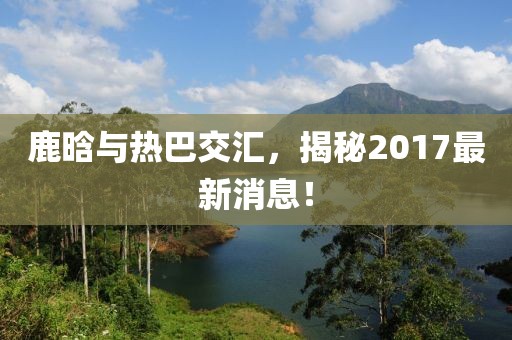 鹿晗與熱巴交匯，揭秘2017最新消息！