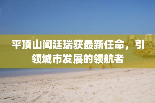 平頂山閆廷瑞獲最新任命，引領(lǐng)城市發(fā)展的領(lǐng)航者