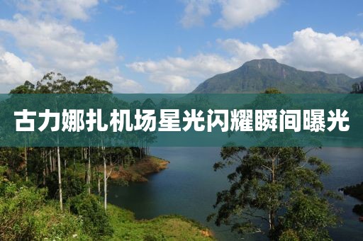 古力娜扎機場星光閃耀瞬間曝光