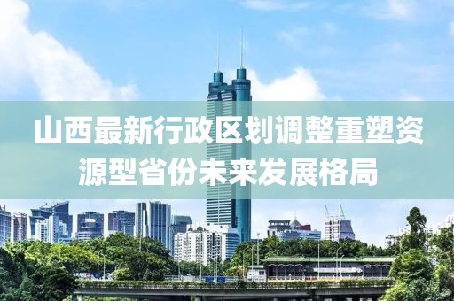 山西最新行政區(qū)劃調(diào)整重塑資源型省份未來(lái)發(fā)展格局