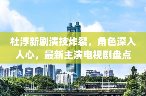杜淳新劇演技炸裂，角色深入人心，最新主演電視劇盤點