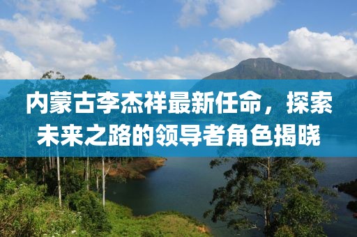 內蒙古李杰祥最新任命，探索未來之路的領導者角色揭曉