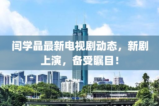 閆學晶最新電視劇動態(tài)，新劇上演，備受矚目！