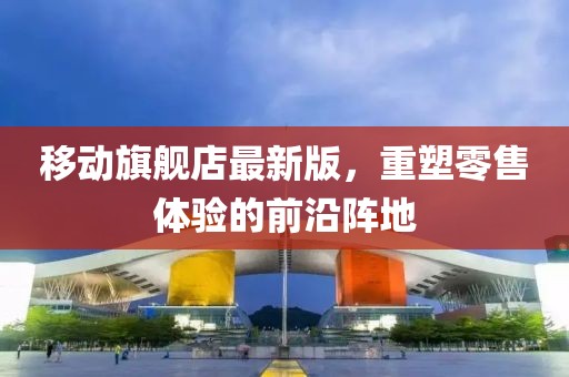移動(dòng)旗艦店最新版，重塑零售體驗(yàn)的前沿陣地