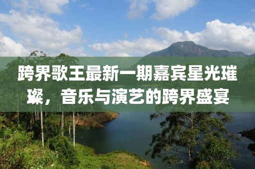 跨界歌王最新一期嘉賓星光璀璨，音樂與演藝的跨界盛宴