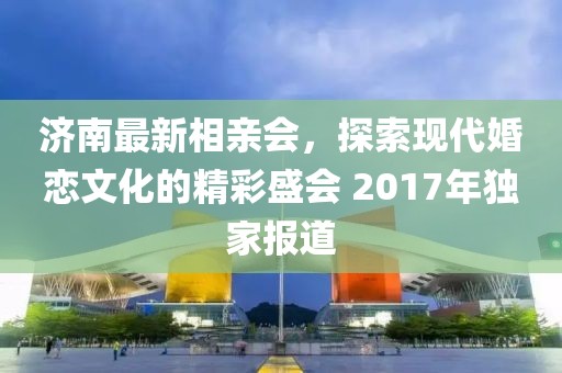 濟(jì)南最新相親會(huì)，探索現(xiàn)代婚戀文化的精彩盛會(huì) 2017年獨(dú)家報(bào)道