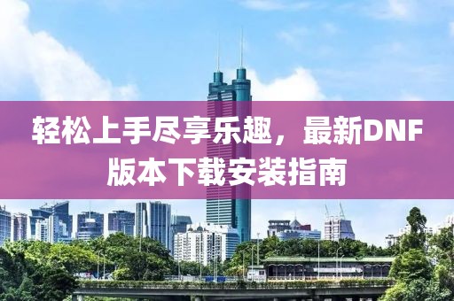 輕松上手盡享樂趣，最新DNF版本下載安裝指南