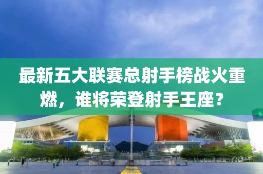 最新五大聯(lián)賽總射手榜戰(zhàn)火重燃，誰將榮登射手王座？