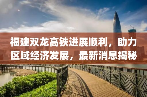 福建雙龍高鐵進(jìn)展順利，助力區(qū)域經(jīng)濟(jì)發(fā)展，最新消息揭秘