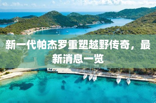新一代帕杰羅重塑越野傳奇，最新消息一覽