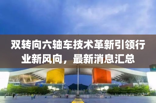 雙轉(zhuǎn)向六軸車技術(shù)革新引領(lǐng)行業(yè)新風(fēng)向，最新消息匯總