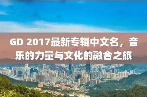 GD 2017最新專輯中文名，音樂的力量與文化的融合之旅