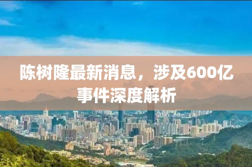 陳樹隆最新消息，涉及600億事件深度解析