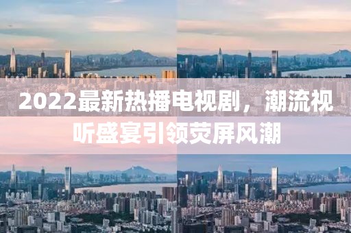 2022最新熱播電視劇，潮流視聽盛宴引領(lǐng)熒屏風(fēng)潮