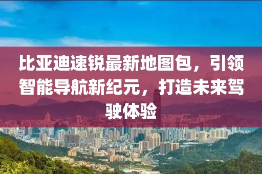 比亞迪速銳最新地圖包，引領(lǐng)智能導(dǎo)航新紀(jì)元，打造未來(lái)駕駛體驗(yàn)