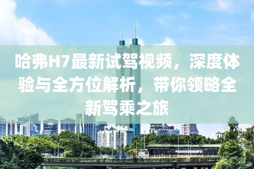 哈弗H7最新試駕視頻，深度體驗(yàn)與全方位解析，帶你領(lǐng)略全新駕乘之旅