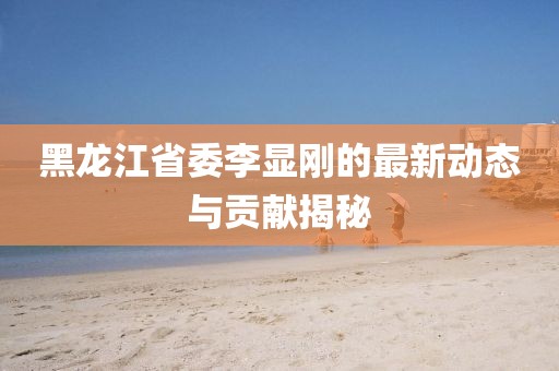 黑龍江省委李顯剛的最新動態(tài)與貢獻揭秘