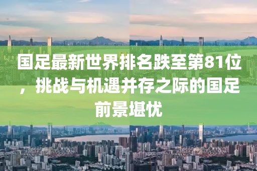 國足最新世界排名跌至第81位，挑戰(zhàn)與機(jī)遇并存之際的國足前景堪憂