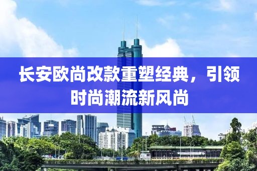 長安歐尚改款重塑經(jīng)典，引領時尚潮流新風尚