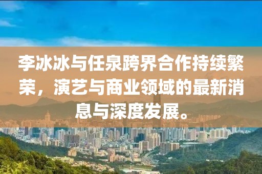 李冰冰與任泉跨界合作持續(xù)繁榮，演藝與商業(yè)領(lǐng)域的最新消息與深度發(fā)展。