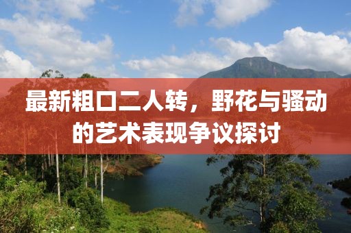 最新粗口二人轉(zhuǎn)，野花與騷動的藝術(shù)表現(xiàn)爭議探討