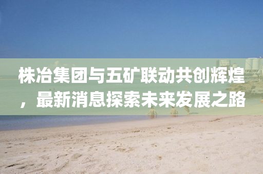 株冶集團(tuán)與五礦聯(lián)動(dòng)共創(chuàng)輝煌，最新消息探索未來(lái)發(fā)展之路
