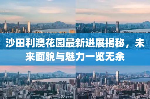 沙田利澳花園最新進(jìn)展揭秘，未來面貌與魅力一覽無余