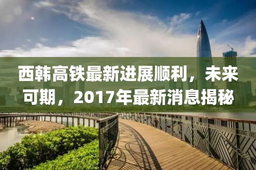 西韓高鐵最新進展順利，未來可期，2017年最新消息揭秘