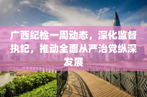 廣西紀(jì)檢一周動(dòng)態(tài)，深化監(jiān)督執(zhí)紀(jì)，推動(dòng)全面從嚴(yán)治黨縱深發(fā)展