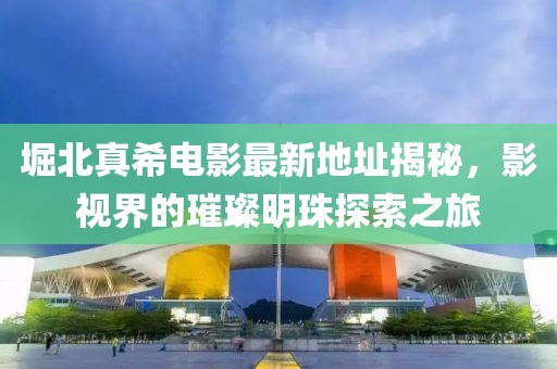 堀北真希電影最新地址揭秘，影視界的璀璨明珠探索之旅