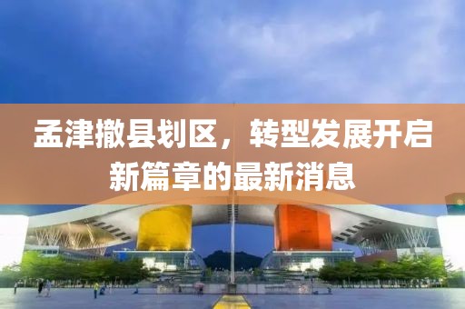 孟津撤縣劃區(qū)，轉型發(fā)展開啟新篇章的最新消息