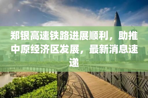 鄭銀高速鐵路進(jìn)展順利，助推中原經(jīng)濟(jì)區(qū)發(fā)展，最新消息速遞