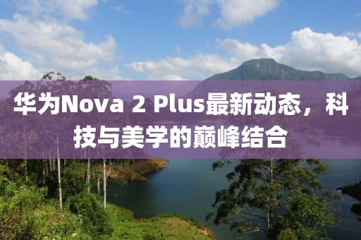華為Nova 2 Plus最新動(dòng)態(tài)，科技與美學(xué)的巔峰結(jié)合