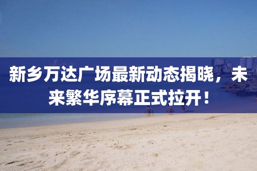 新鄉(xiāng)萬達(dá)廣場最新動(dòng)態(tài)揭曉，未來繁華序幕正式拉開！