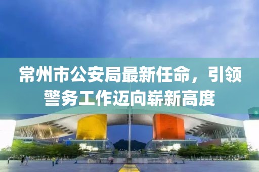 常州市公安局最新任命，引領警務工作邁向嶄新高度