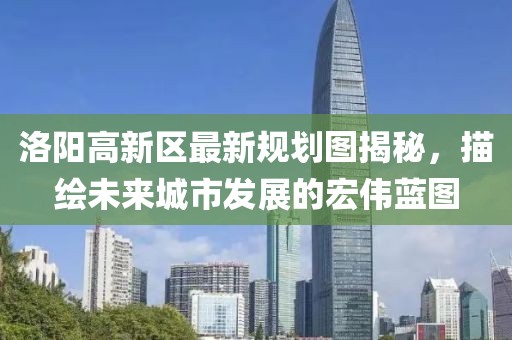 洛陽(yáng)高新區(qū)最新規(guī)劃圖揭秘，描繪未來(lái)城市發(fā)展的宏偉藍(lán)圖
