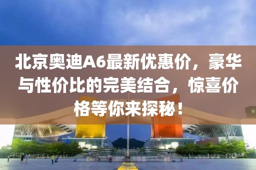 北京奧迪A6最新優(yōu)惠價，豪華與性價比的完美結(jié)合，驚喜價格等你來探秘！