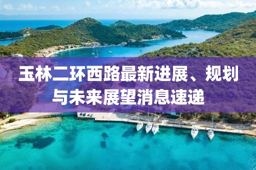 玉林二環(huán)西路最新進(jìn)展、規(guī)劃與未來展望消息速遞