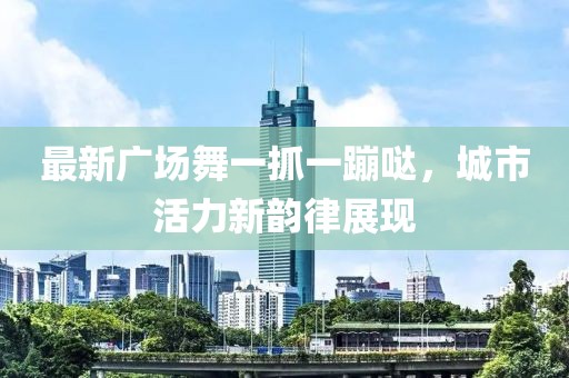 最新廣場(chǎng)舞一抓一蹦噠，城市活力新韻律展現(xiàn)