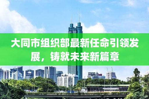 大同市組織部最新任命引領(lǐng)發(fā)展，鑄就未來(lái)新篇章