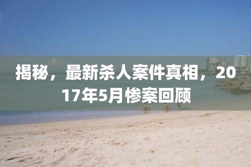 揭秘，最新殺人案件真相，2017年5月慘案回顧