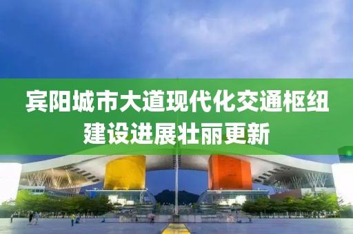 賓陽(yáng)城市大道現(xiàn)代化交通樞紐建設(shè)進(jìn)展壯麗更新