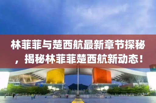 林菲菲與楚西航最新章節(jié)探秘，揭秘林菲菲楚西航新動態(tài)！