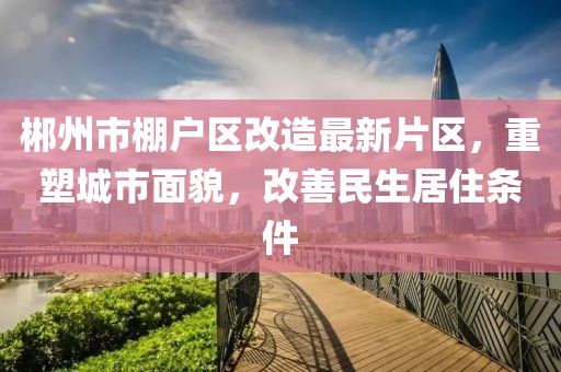 郴州市棚戶區(qū)改造最新片區(qū)，重塑城市面貌，改善民生居住條件