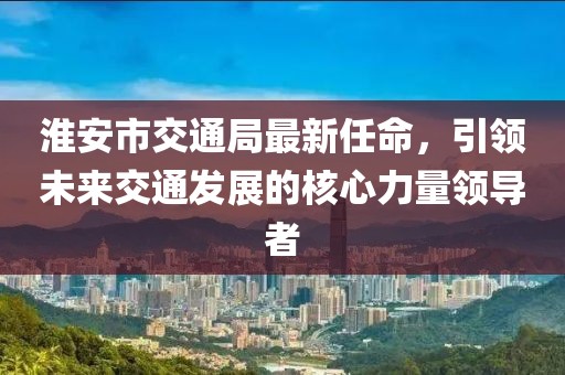 淮安市交通局最新任命，引領(lǐng)未來交通發(fā)展的核心力量領(lǐng)導(dǎo)者