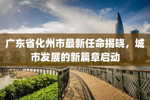 廣東省化州市最新任命揭曉，城市發(fā)展的新篇章啟動
